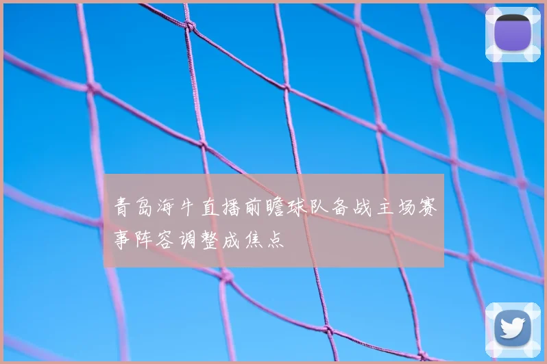 青岛海牛直播前瞻球队备战主场赛事阵容调整成焦点