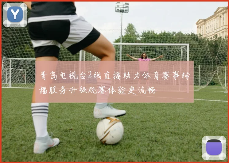 青岛电视台2线直播助力体育赛事转播服务升级观赛体验更流畅