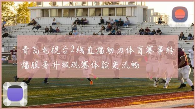 青岛电视台2线直播助力体育赛事转播服务升级观赛体验更流畅