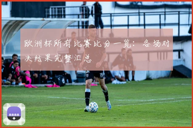 欧洲杯所有比赛比分一览：各场对决结果完整汇总