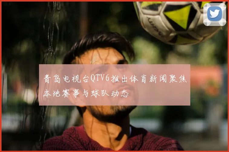 青岛电视台QTV6推出体育新闻聚焦本地赛事与球队动态