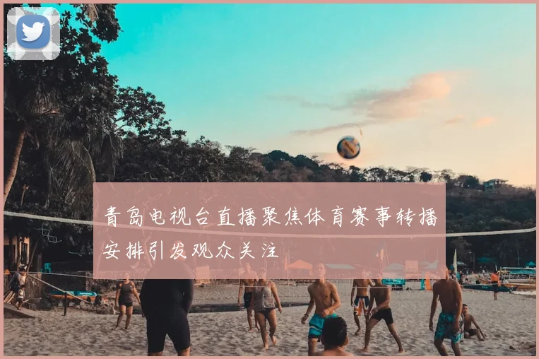 青岛电视台直播聚焦体育赛事转播安排引发观众关注