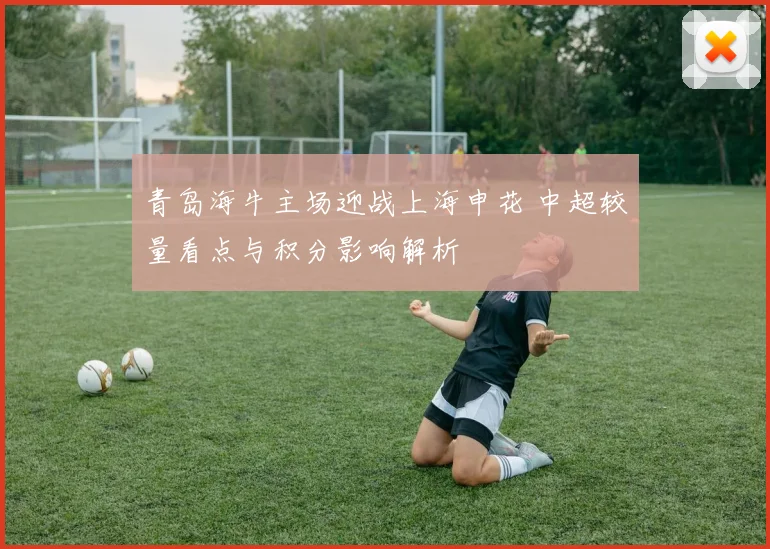 青岛海牛主场迎战上海申花 中超较量看点与积分影响解析