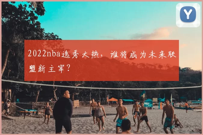 2022nba选秀大热,谁将成为未来联盟新主宰?