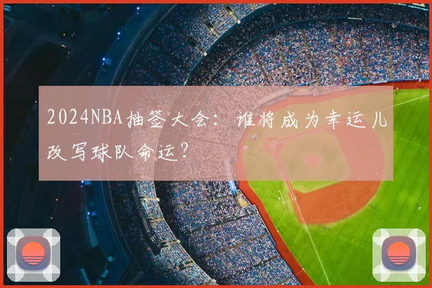 2024NBA抽签大会：谁将成为幸运儿改写球队命运？
