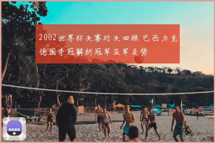 2002世界杯决赛对决回顾 巴西力克德国夺冠解析冠军亚军走势