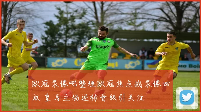 欧冠录像吧整理欧冠焦点战录像回放 皇马主场逆转晋级引关注