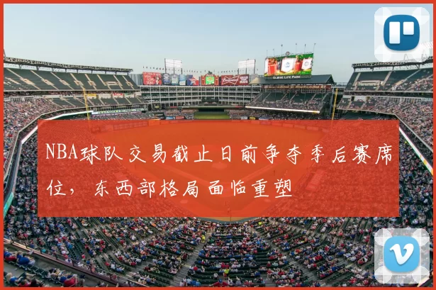 NBA球队交易截止日前争夺季后赛席位,东西部格局面临重塑