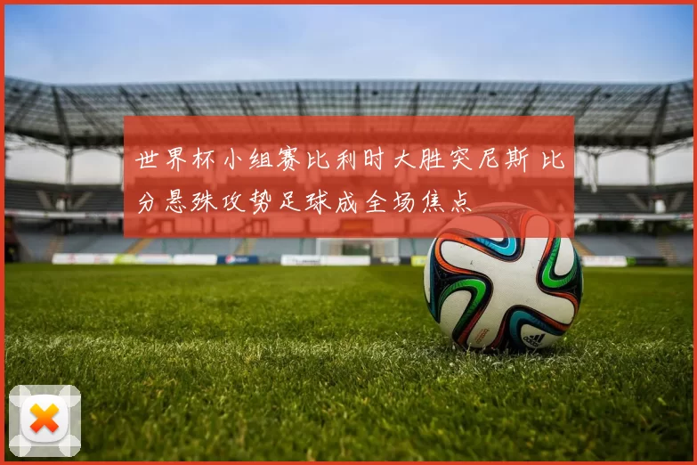 世界杯小组赛比利时大胜突尼斯 比分悬殊攻势足球成全场焦点