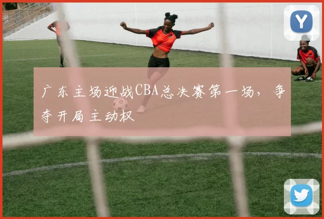 广东主场迎战CBA总决赛第一场,争夺开局主动权