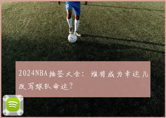 2024NBA抽签大会：谁将成为幸运儿改写球队命运？