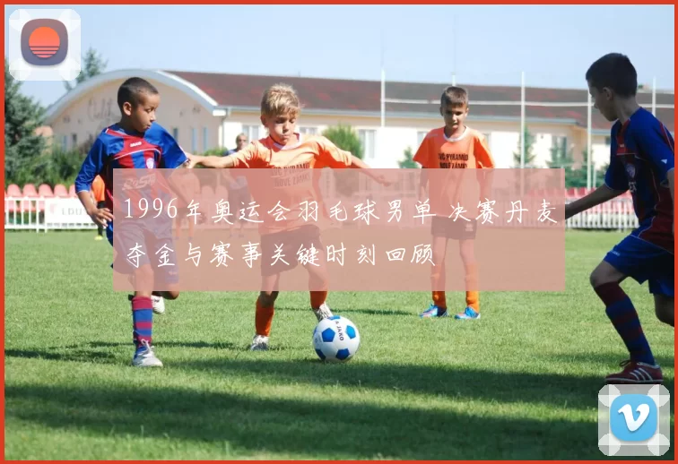 1996年奥运会羽毛球男单 决赛丹麦夺金与赛事关键时刻回顾