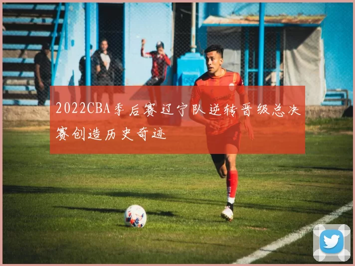 2022CBA季后赛辽宁队逆转晋级总决赛创造历史奇迹