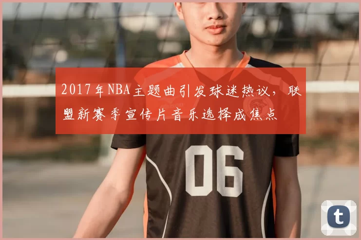 2017年NBA主题曲引发球迷热议，联盟新赛季宣传片音乐选择成焦点