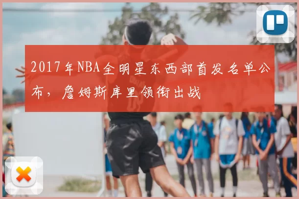 2017年NBA全明星东西部首发名单公布,詹姆斯库里领衔出战
