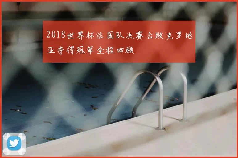 2018世界杯法国队决赛击败克罗地亚夺得冠军全程回顾