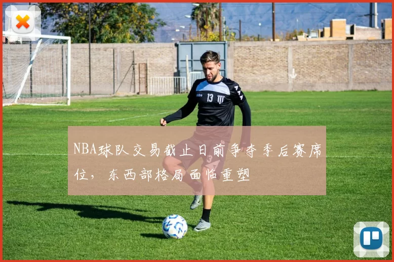 NBA球队交易截止日前争夺季后赛席位,东西部格局面临重塑