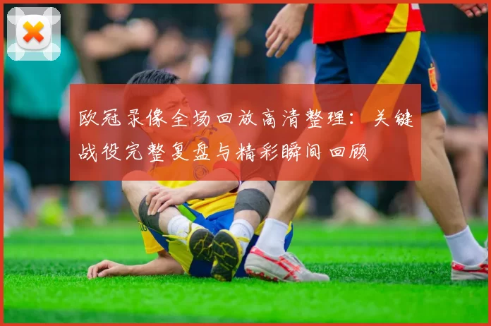 欧冠录像全场回放高清整理：关键战役完整复盘与精彩瞬间回顾