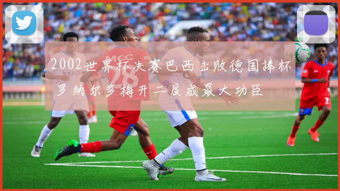 2002世界杯决赛巴西击败德国捧杯 罗纳尔多梅开二度成最大功臣