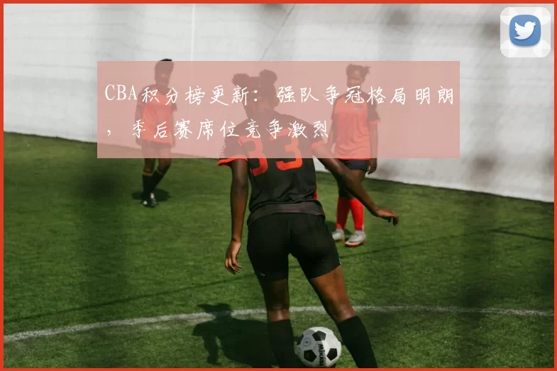 CBA积分榜更新：强队争冠格局明朗，季后赛席位竞争激烈