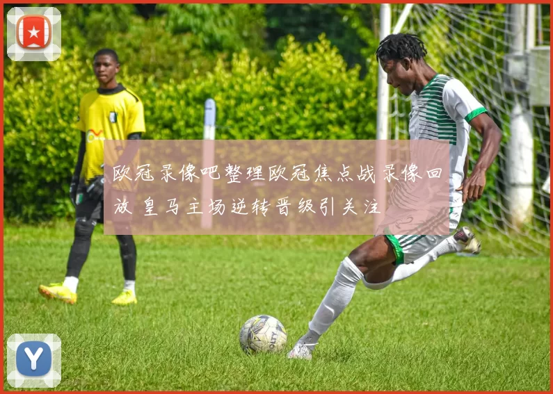 欧冠录像吧整理欧冠焦点战录像回放 皇马主场逆转晋级引关注