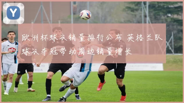 欧洲杯球衣销量排行公布 英格兰队球衣夺冠带动周边销量增长
