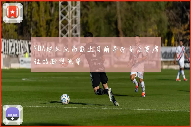 NBA球队交易截止日前争夺季后赛席位的激烈竞争