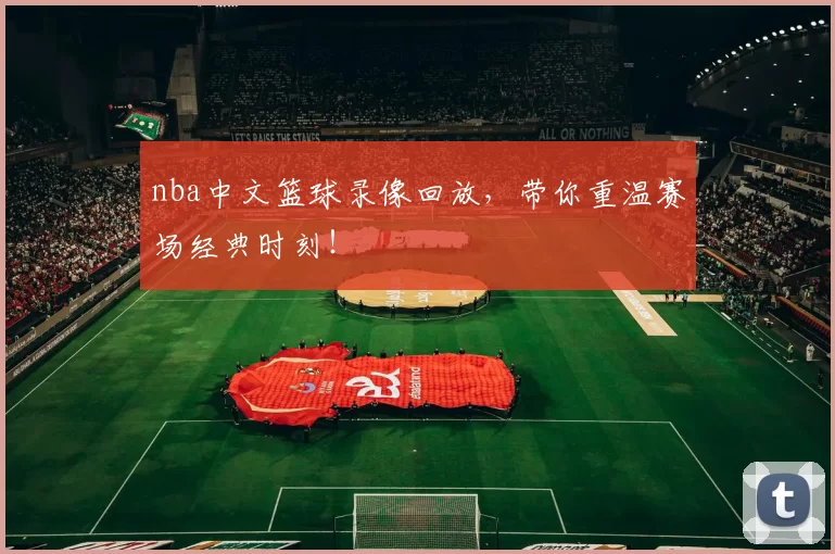 nba中文篮球录像回放，带你重温赛场经典时刻！