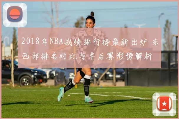 2018年NBA战绩排行榜最新出炉 东西部排名对比与季后赛形势解析
