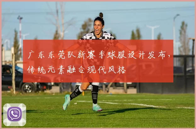 广东东莞队新赛季球服设计发布，传统元素融合现代风格