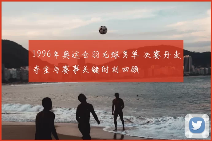 1996年奥运会羽毛球男单 决赛丹麦夺金与赛事关键时刻回顾