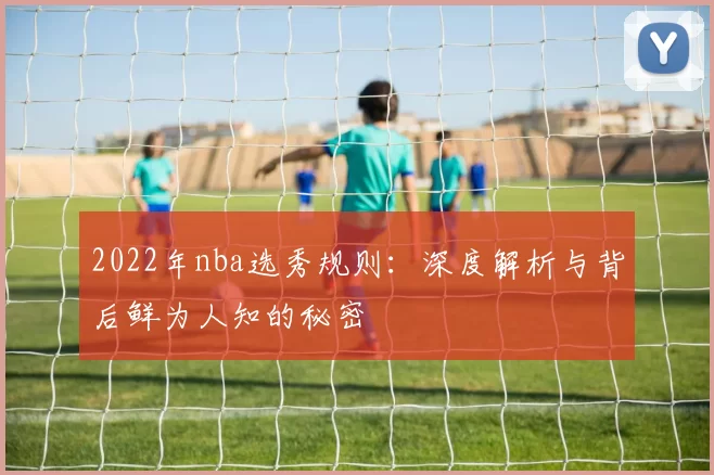 2022年nba选秀规则：深度解析与背后鲜为人知的秘密