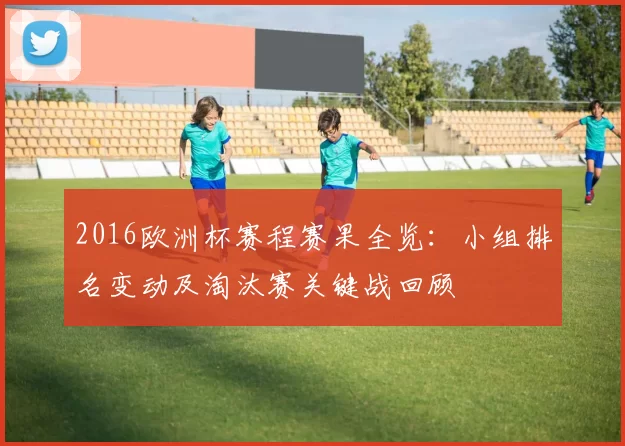 2016欧洲杯赛程赛果全览：小组排名变动及淘汰赛关键战回顾