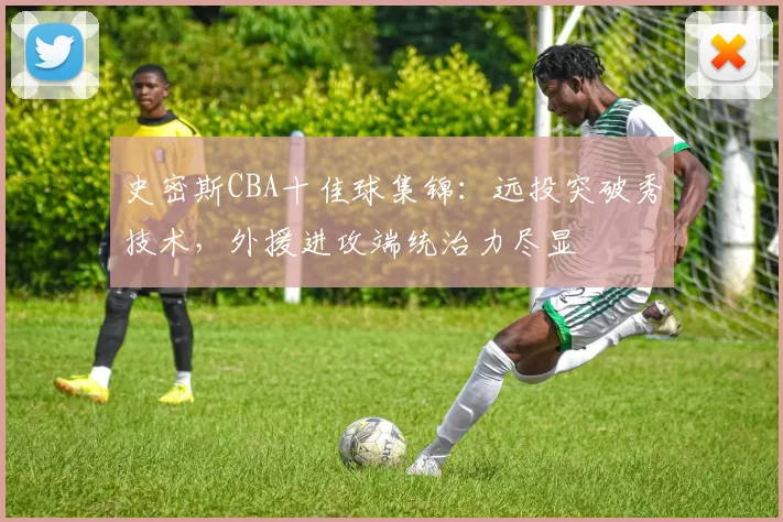 史密斯CBA十佳球集锦：远投突破秀技术，外援进攻端统治力尽显