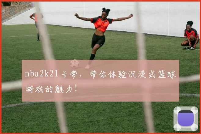 nba2k21卡带，带你体验沉浸式篮球游戏的魅力！