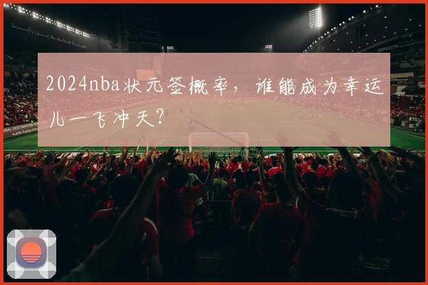 2024nba状元签概率，谁能成为幸运儿一飞冲天？